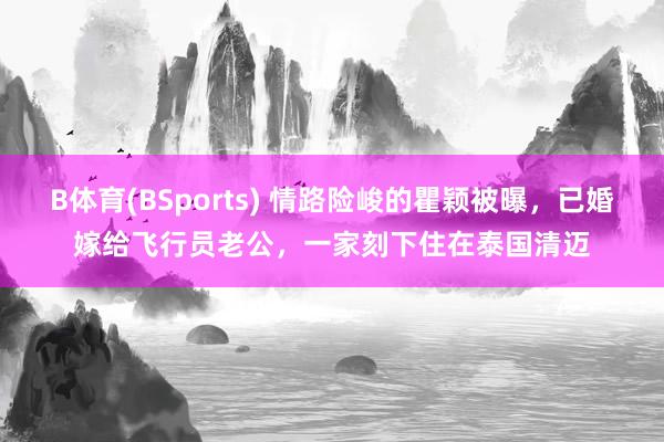 B体育(BSports) 情路险峻的瞿颖被曝，已婚嫁给飞行员老公，一家刻下住在泰国清迈