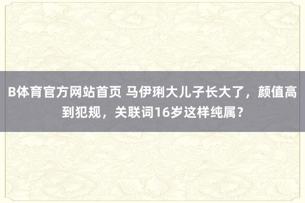 B体育官方网站首页 马伊琍大儿子长大了，颜值高到犯规，<a href=