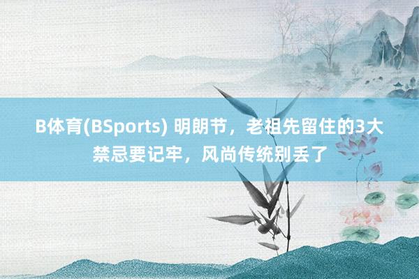 B体育(BSports) 明朗节，老祖先留住的3大禁忌要记牢，风尚传统别丢了