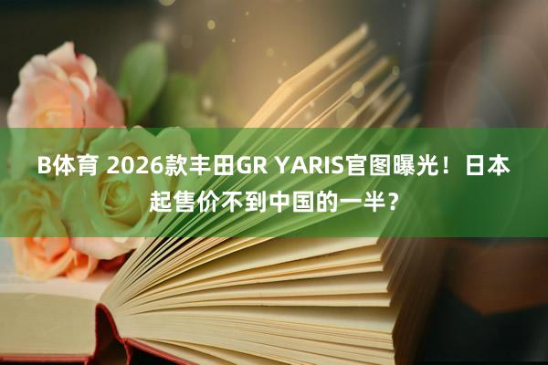 B体育 2026款丰田GR YARIS官图曝光！日本起售价不到中国的一半？