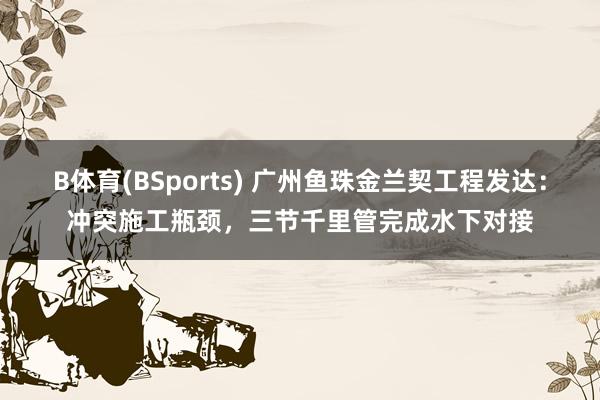B体育(BSports) 广州鱼珠金兰契工程发达：冲突施工瓶颈，三节千里管完成水下对接