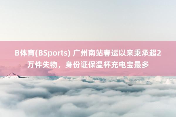 B体育(BSports) 广州南站春运以来秉承超2万件失物，身份证保温杯充电宝最多