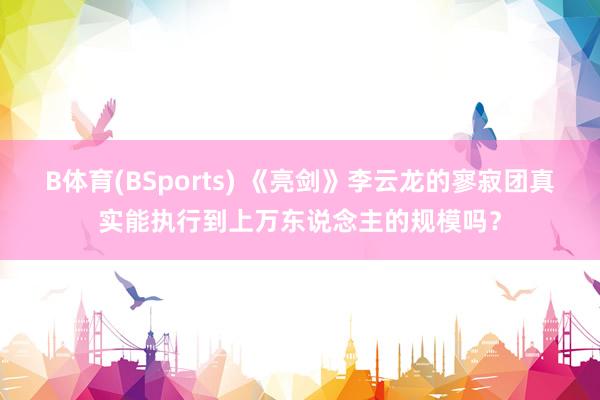 B体育(BSports) 《亮剑》李云龙的寥寂团真实能执行到上万东说念主的规模吗？