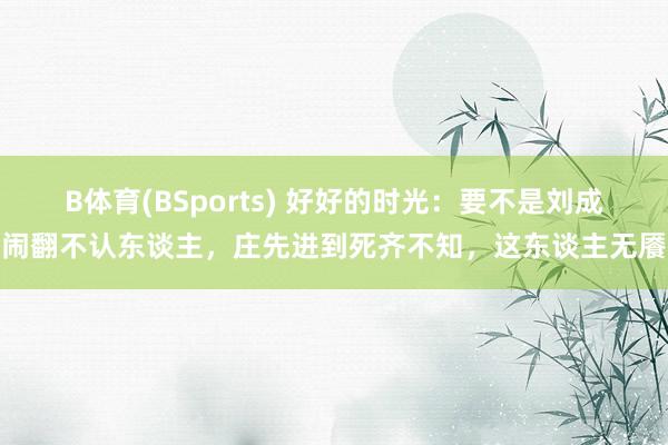 B体育(BSports) 好好的时光：要不是刘成闹翻不认东谈主，庄先进到死齐不知，这东谈主无餍