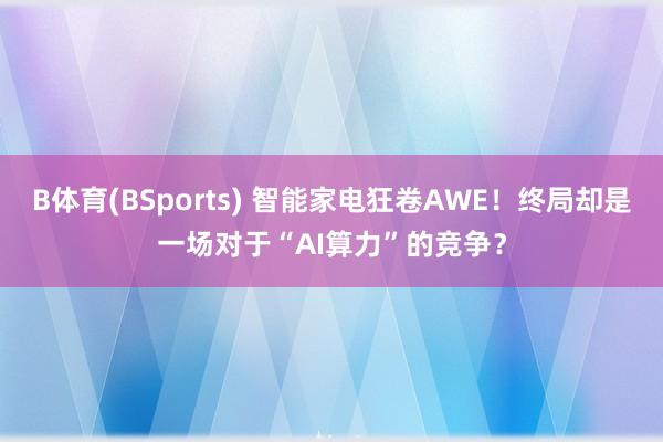 B体育(BSports) 智能家电狂卷AWE！终局却是一场对于“AI算力”的竞争？