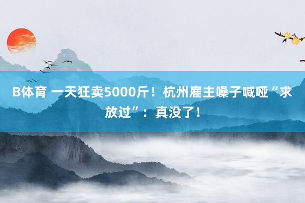 B体育 一天狂卖5000斤！杭州雇主嗓子喊哑“求放过”：真没了！