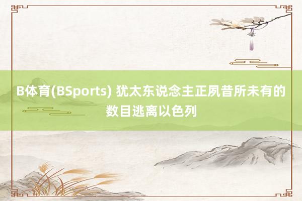 B体育(BSports) 犹太东说念主正夙昔所未有的数目逃离以色列