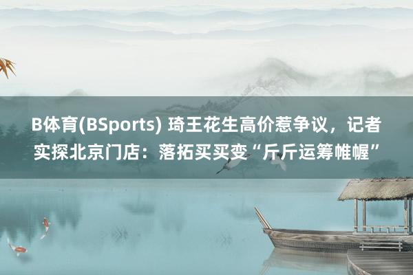 B体育(BSports) 琦王花生高价惹争议，记者实探北京门店：落拓买买变“斤斤运筹帷幄”