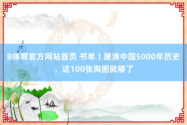 B体育官方网站首页 书单丨厘清中国5000年历史，这100张舆图就够了