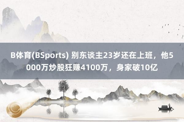 B体育(BSports) 别东谈主23岁还在上班，他5000万炒股狂赚4100万，身家破10亿
