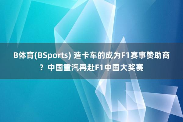 B体育(BSports) 造卡车的成为F1赛事赞助商？中国重汽再赴F1中国大奖赛