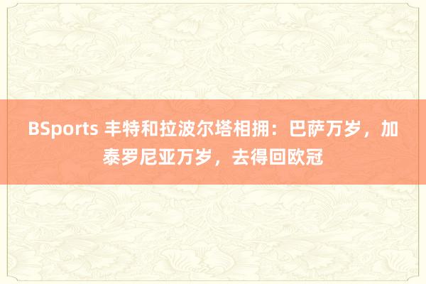BSports 丰特和拉波尔塔相拥：巴萨万岁，加泰罗尼亚万岁，去得回欧冠