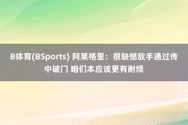 B体育(BSports) 阿莱格里：很缺憾敌手通过传中破门 咱们本应该更有耐烦