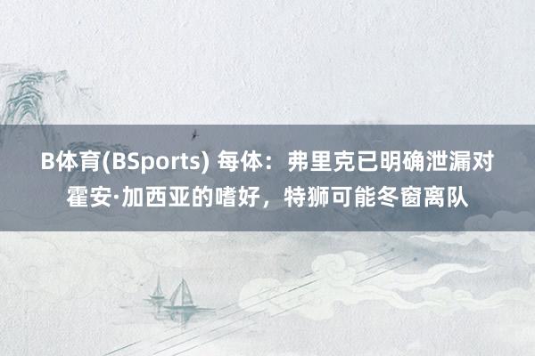 B体育(BSports) 每体：弗里克已明确泄漏对霍安·加西亚的嗜好，特狮可能冬窗离队