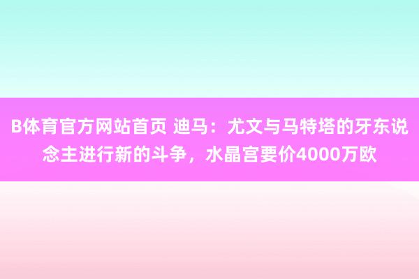 B体育官方网站首页 迪马：尤文与马特塔的牙东说念主进行新的斗争，水晶宫要价4000万欧