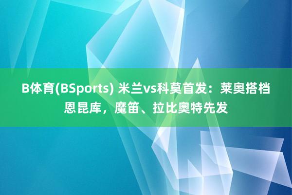 B体育(BSports) 米兰vs科莫首发：莱奥搭档恩昆库，魔笛、拉比奥特先发