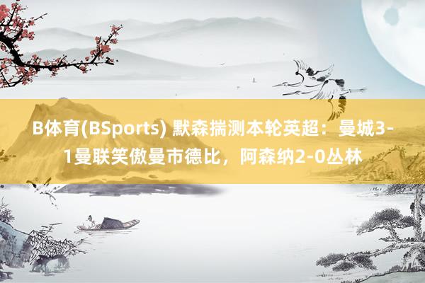 B体育(BSports) 默森揣测本轮英超：曼城3-1曼联笑傲曼市德比，阿森纳2-0丛林