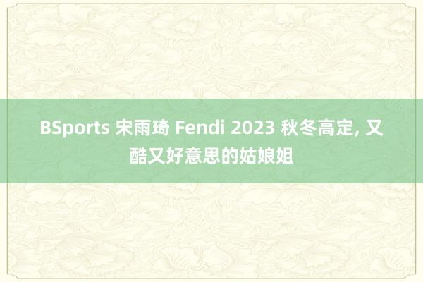BSports 宋雨琦 Fendi 2023 秋冬高定，<a href=