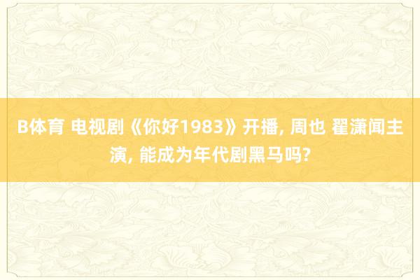 B体育 电视剧《你好1983》开播， 周也 翟潇闻主演， 能成为年代剧黑马吗?