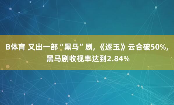 B体育 又出一部“黑马”剧， 《逐玉》云合破50%， 黑马剧收视率达到2.84%