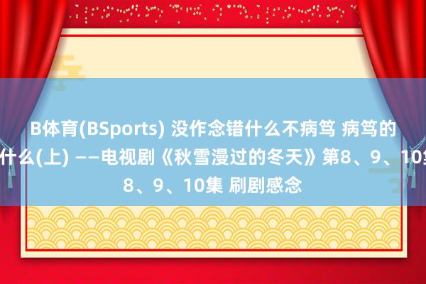 B体育(BSports) 没作念错什么不病笃 病笃的是作念对了什么(上) ——电视剧《秋雪漫过的冬天》第8、9、10集 刷剧感念