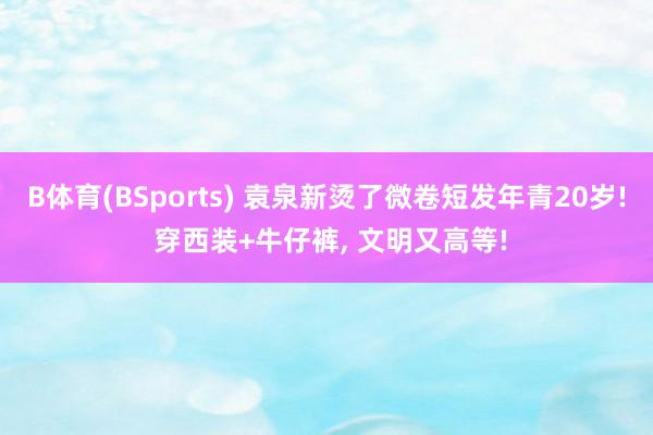 B体育(BSports) 袁泉新烫了微卷短发年青20岁! 穿西装+牛仔裤，<a href=
