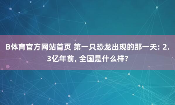 B体育官方网站首页 第一只恐龙出现的那一天: 2.3亿年前, 全国是什么样?
