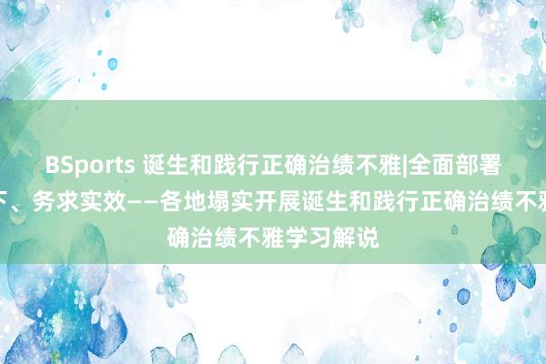 BSports 诞生和践行正确治绩不雅|全面部署、以上率下、务求实效——各地塌实开展诞生和践行正确治绩不雅学习解说