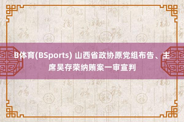 B体育(BSports) 山西省政协原党组布告、主席吴存荣纳贿案一审宣判