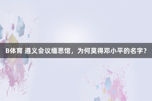 B体育 遵义会议缅思馆，为何莫得邓小平的名字？