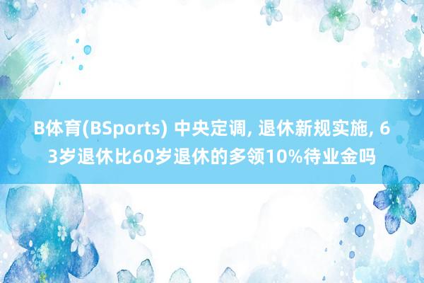 B体育(BSports) 中央定调， 退休新规实施， 63岁退休比60岁退休的多领10%待业金吗