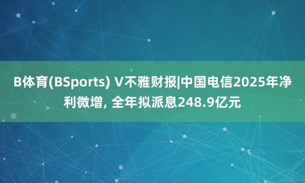 B体育(BSports) V不雅财报|中国电信2025年净利微增， 全年拟派息248.9亿元