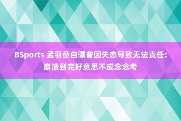 BSports 孟羽童自曝曾因失恋导致无法责任：崩溃到完好意思不成念念考