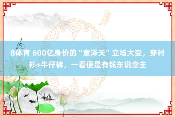 B体育 600亿身价的“章泽天”立场大变，穿衬衫+牛仔裤，<a href=