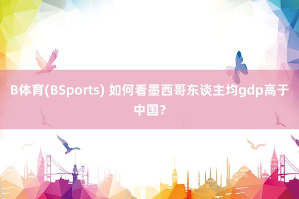 B体育(BSports) 如何看墨西哥东谈主均gdp高于中国？