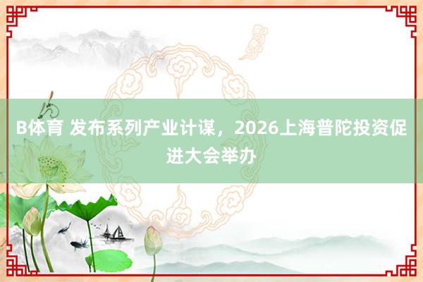 B体育 发布系列产业计谋，2026上海普陀投资促进大会举办
