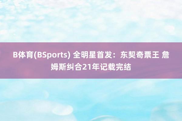 B体育(BSports) 全明星首发：东契奇票王 詹姆斯纠合21年记载完结