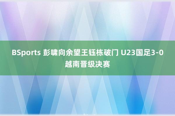 BSports 彭啸向余望王钰栋破门 U23国足3-0越南晋级决赛
