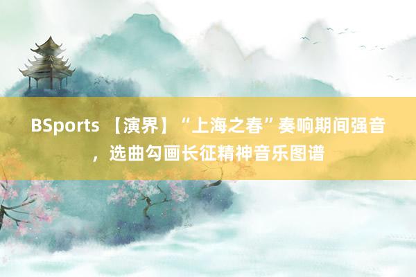 BSports 【演界】“上海之春”奏响期间强音，选曲勾画长征精神音乐图谱