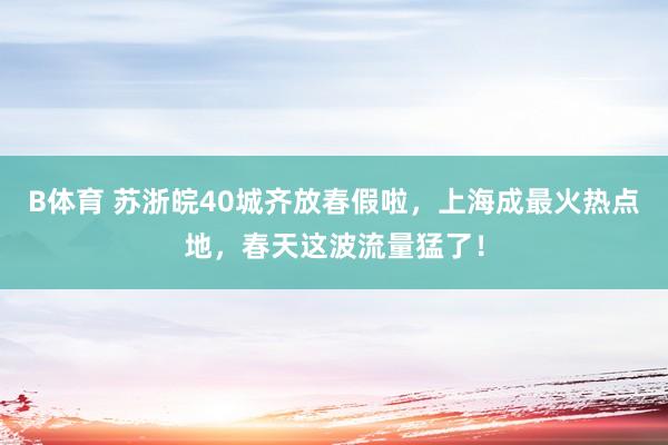 B体育 苏浙皖40城齐放春假啦，上海成最火热点地，春天这波流量猛了！