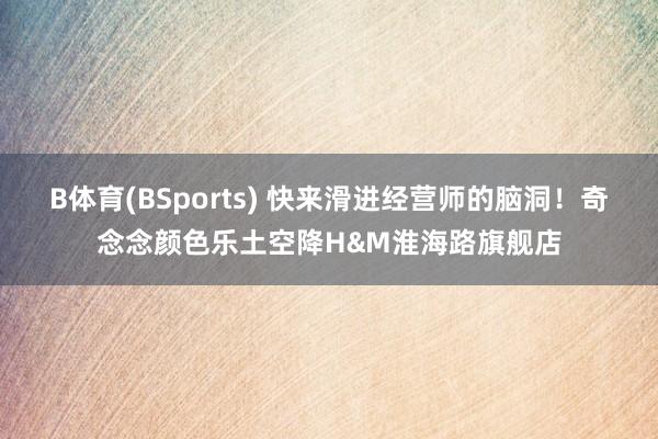 B体育(BSports) 快来滑进经营师的脑洞！奇念念颜色乐土空降H&M淮海路旗舰店