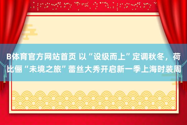 B体育官方网站首页 以“设级而上”定调秋冬，荷比俪“未境之旅”蕾丝大秀开启新一季上海时装周