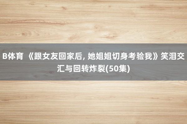 B体育 《跟女友回家后， 她姐姐切身考验我》笑泪交汇与回转炸裂(50集)