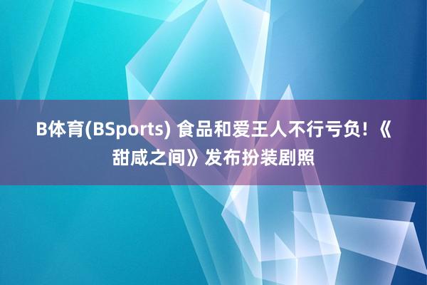 B体育(BSports) 食品和爱王人不行亏负! 《甜咸之间》发布扮装剧照