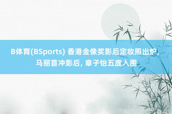 B体育(BSports) 香港金像奖影后定妆照出炉， 马丽首冲影后， 章子怡五度入围