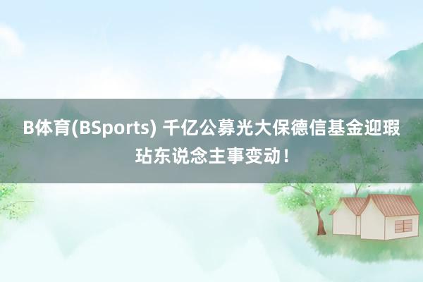 B体育(BSports) 千亿公募光大保德信基金迎瑕玷东说念主事变动！