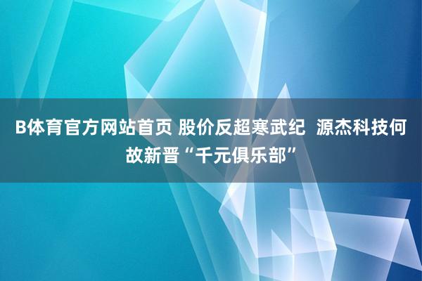 B体育官方网站首页 股价反超寒武纪  源杰科技何故新晋“千元俱乐部”