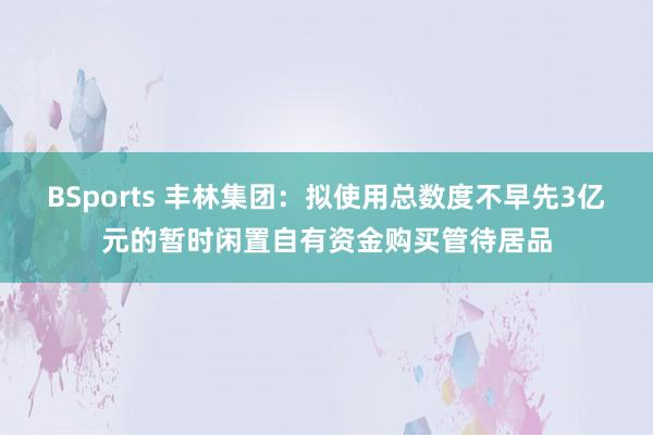 BSports 丰林集团：拟使用总数度不早先3亿元的暂时闲置自有资金购买管待居品