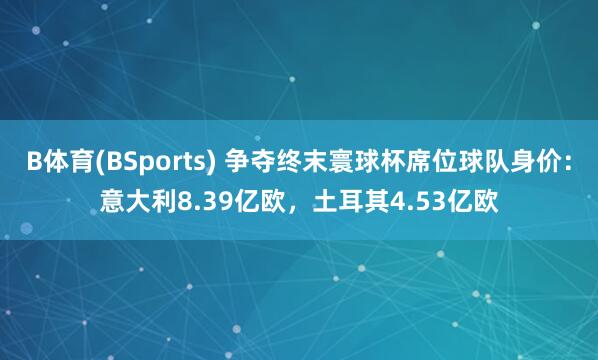 B体育(BSports) 争夺终末寰球杯席位球队身价：意大利8.39亿欧，土耳其4.53亿欧