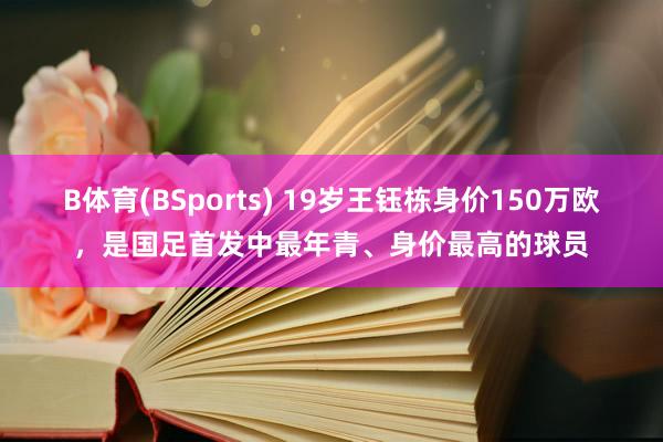B体育(BSports) 19岁王钰栋身价150万欧，是国足首发中最年青、身价最高的球员